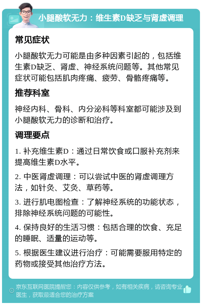 小腿酸软无力：维生素D缺乏与肾虚调理 常见症状 小腿酸软无力可能是由多种因素引起的，包括维生素D缺乏、肾虚、神经系统问题等。其他常见症状可能包括肌肉疼痛、疲劳、骨骼疼痛等。 推荐科室 神经内科、骨科、内分泌科等科室都可能涉及到小腿酸软无力的诊断和治疗。 调理要点 1. 补充维生素D：通过日常饮食或口服补充剂来提高维生素D水平。 2. 中医肾虚调理：可以尝试中医的肾虚调理方法，如针灸、艾灸、草药等。 3. 进行肌电图检查：了解神经系统的功能状态，排除神经系统问题的可能性。 4. 保持良好的生活习惯：包括合理的饮食、充足的睡眠、适量的运动等。 5. 根据医生建议进行治疗：可能需要服用特定的药物或接受其他治疗方法。