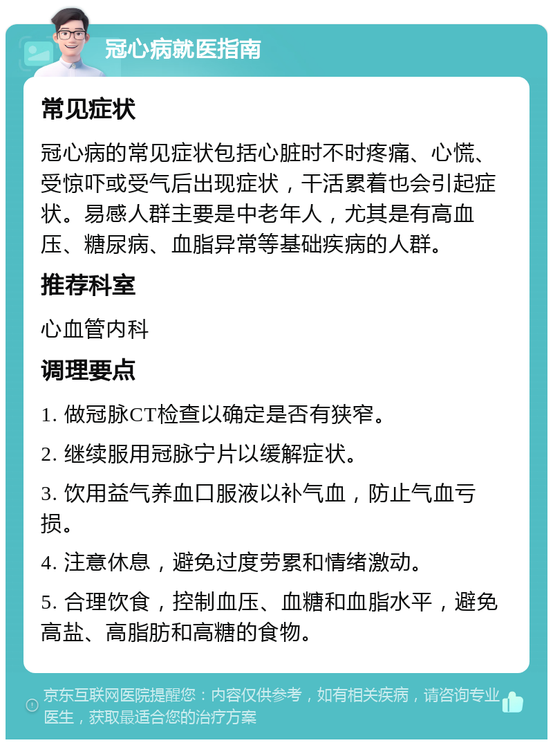 冠心病就医指南 常见症状 冠心病的常见症状包括心脏时不时疼痛、心慌、受惊吓或受气后出现症状，干活累着也会引起症状。易感人群主要是中老年人，尤其是有高血压、糖尿病、血脂异常等基础疾病的人群。 推荐科室 心血管内科 调理要点 1. 做冠脉CT检查以确定是否有狭窄。 2. 继续服用冠脉宁片以缓解症状。 3. 饮用益气养血口服液以补气血，防止气血亏损。 4. 注意休息，避免过度劳累和情绪激动。 5. 合理饮食，控制血压、血糖和血脂水平，避免高盐、高脂肪和高糖的食物。