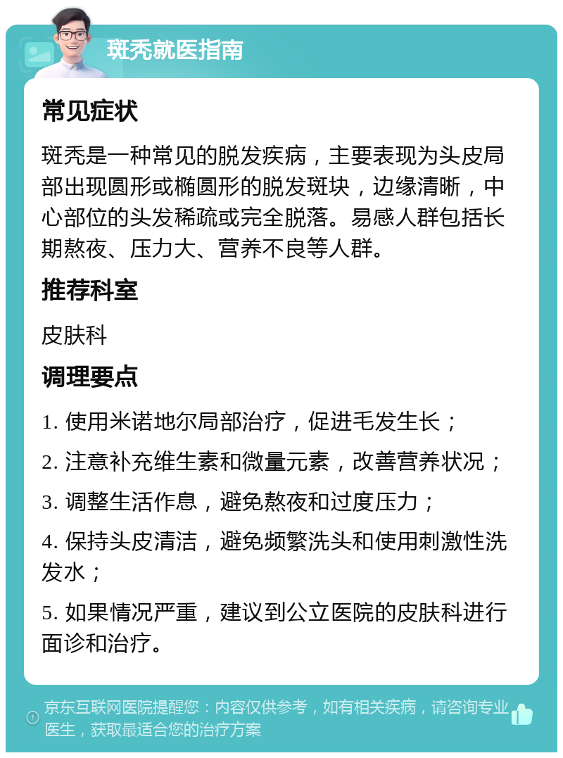 斑秃就医指南 常见症状 斑秃是一种常见的脱发疾病，主要表现为头皮局部出现圆形或椭圆形的脱发斑块，边缘清晰，中心部位的头发稀疏或完全脱落。易感人群包括长期熬夜、压力大、营养不良等人群。 推荐科室 皮肤科 调理要点 1. 使用米诺地尔局部治疗，促进毛发生长； 2. 注意补充维生素和微量元素，改善营养状况； 3. 调整生活作息，避免熬夜和过度压力； 4. 保持头皮清洁，避免频繁洗头和使用刺激性洗发水； 5. 如果情况严重，建议到公立医院的皮肤科进行面诊和治疗。