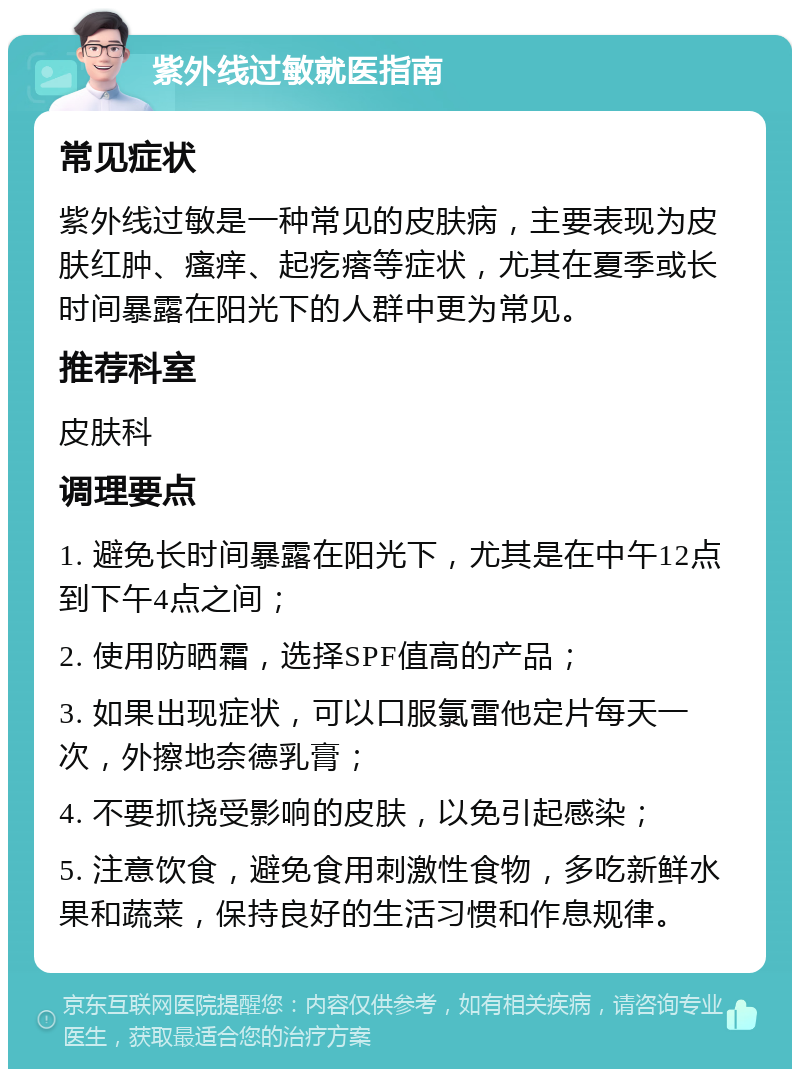 紫外线过敏就医指南 常见症状 紫外线过敏是一种常见的皮肤病，主要表现为皮肤红肿、瘙痒、起疙瘩等症状，尤其在夏季或长时间暴露在阳光下的人群中更为常见。 推荐科室 皮肤科 调理要点 1. 避免长时间暴露在阳光下，尤其是在中午12点到下午4点之间； 2. 使用防晒霜，选择SPF值高的产品； 3. 如果出现症状，可以口服氯雷他定片每天一次，外擦地奈德乳膏； 4. 不要抓挠受影响的皮肤，以免引起感染； 5. 注意饮食，避免食用刺激性食物，多吃新鲜水果和蔬菜，保持良好的生活习惯和作息规律。