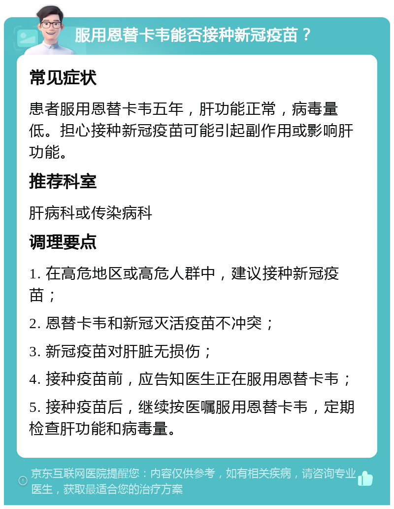 服用恩替卡韦能否接种新冠疫苗？ 常见症状 患者服用恩替卡韦五年，肝功能正常，病毒量低。担心接种新冠疫苗可能引起副作用或影响肝功能。 推荐科室 肝病科或传染病科 调理要点 1. 在高危地区或高危人群中，建议接种新冠疫苗； 2. 恩替卡韦和新冠灭活疫苗不冲突； 3. 新冠疫苗对肝脏无损伤； 4. 接种疫苗前，应告知医生正在服用恩替卡韦； 5. 接种疫苗后，继续按医嘱服用恩替卡韦，定期检查肝功能和病毒量。