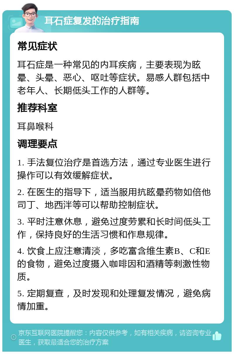 耳石症复发的治疗指南 常见症状 耳石症是一种常见的内耳疾病，主要表现为眩晕、头晕、恶心、呕吐等症状。易感人群包括中老年人、长期低头工作的人群等。 推荐科室 耳鼻喉科 调理要点 1. 手法复位治疗是首选方法，通过专业医生进行操作可以有效缓解症状。 2. 在医生的指导下，适当服用抗眩晕药物如倍他司丁、地西泮等可以帮助控制症状。 3. 平时注意休息，避免过度劳累和长时间低头工作，保持良好的生活习惯和作息规律。 4. 饮食上应注意清淡，多吃富含维生素B、C和E的食物，避免过度摄入咖啡因和酒精等刺激性物质。 5. 定期复查，及时发现和处理复发情况，避免病情加重。