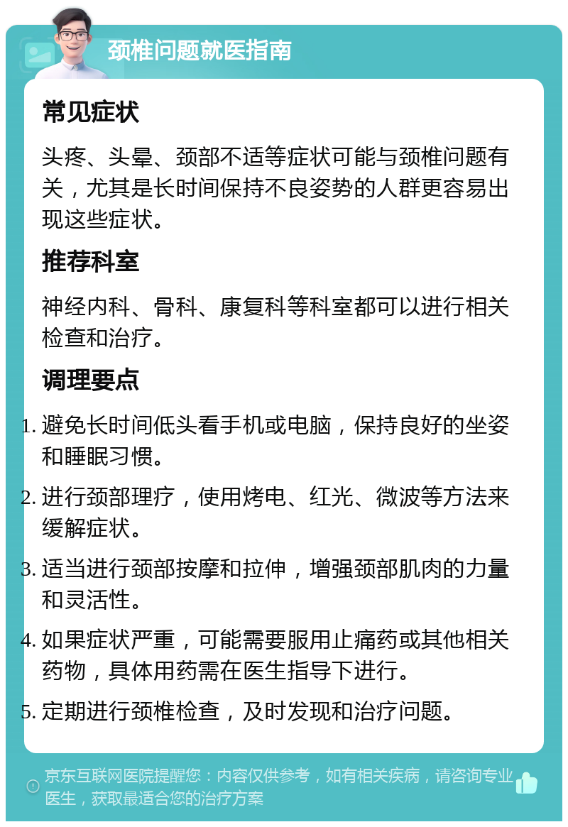 颈椎问题就医指南 常见症状 头疼、头晕、颈部不适等症状可能与颈椎问题有关，尤其是长时间保持不良姿势的人群更容易出现这些症状。 推荐科室 神经内科、骨科、康复科等科室都可以进行相关检查和治疗。 调理要点 避免长时间低头看手机或电脑，保持良好的坐姿和睡眠习惯。 进行颈部理疗，使用烤电、红光、微波等方法来缓解症状。 适当进行颈部按摩和拉伸，增强颈部肌肉的力量和灵活性。 如果症状严重，可能需要服用止痛药或其他相关药物，具体用药需在医生指导下进行。 定期进行颈椎检查，及时发现和治疗问题。