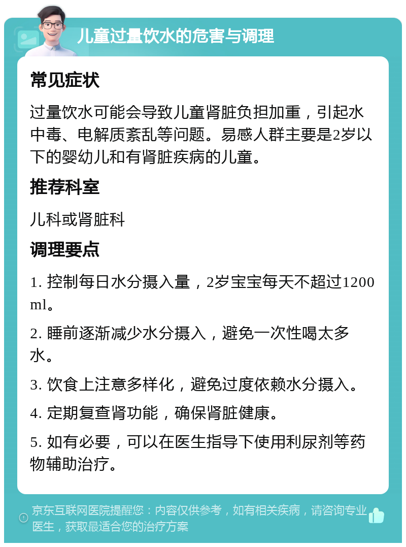 儿童过量饮水的危害与调理 常见症状 过量饮水可能会导致儿童肾脏负担加重，引起水中毒、电解质紊乱等问题。易感人群主要是2岁以下的婴幼儿和有肾脏疾病的儿童。 推荐科室 儿科或肾脏科 调理要点 1. 控制每日水分摄入量，2岁宝宝每天不超过1200ml。 2. 睡前逐渐减少水分摄入，避免一次性喝太多水。 3. 饮食上注意多样化，避免过度依赖水分摄入。 4. 定期复查肾功能，确保肾脏健康。 5. 如有必要，可以在医生指导下使用利尿剂等药物辅助治疗。