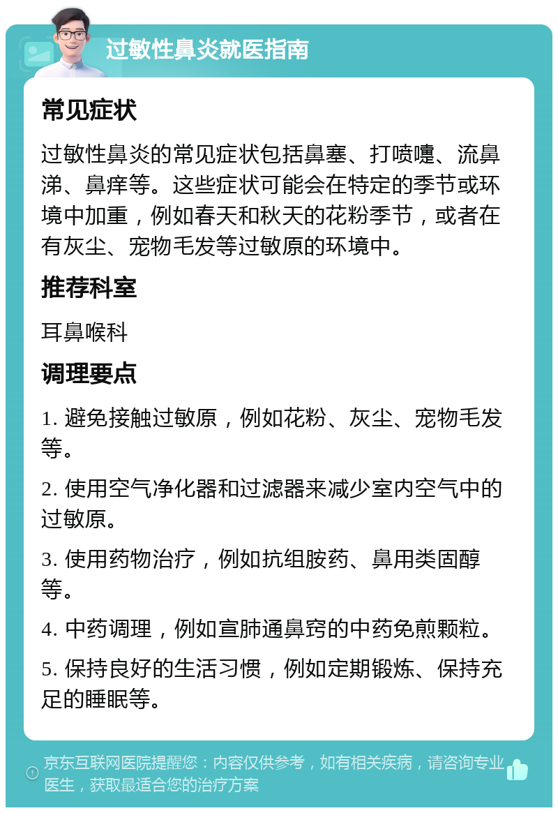 过敏性鼻炎就医指南 常见症状 过敏性鼻炎的常见症状包括鼻塞、打喷嚏、流鼻涕、鼻痒等。这些症状可能会在特定的季节或环境中加重，例如春天和秋天的花粉季节，或者在有灰尘、宠物毛发等过敏原的环境中。 推荐科室 耳鼻喉科 调理要点 1. 避免接触过敏原，例如花粉、灰尘、宠物毛发等。 2. 使用空气净化器和过滤器来减少室内空气中的过敏原。 3. 使用药物治疗，例如抗组胺药、鼻用类固醇等。 4. 中药调理，例如宣肺通鼻窍的中药免煎颗粒。 5. 保持良好的生活习惯，例如定期锻炼、保持充足的睡眠等。