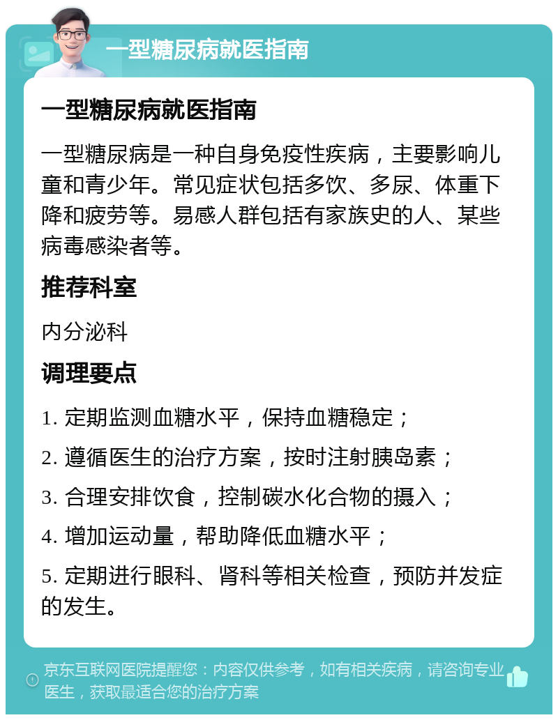 一型糖尿病就医指南 一型糖尿病就医指南 一型糖尿病是一种自身免疫性疾病，主要影响儿童和青少年。常见症状包括多饮、多尿、体重下降和疲劳等。易感人群包括有家族史的人、某些病毒感染者等。 推荐科室 内分泌科 调理要点 1. 定期监测血糖水平，保持血糖稳定； 2. 遵循医生的治疗方案，按时注射胰岛素； 3. 合理安排饮食，控制碳水化合物的摄入； 4. 增加运动量，帮助降低血糖水平； 5. 定期进行眼科、肾科等相关检查，预防并发症的发生。