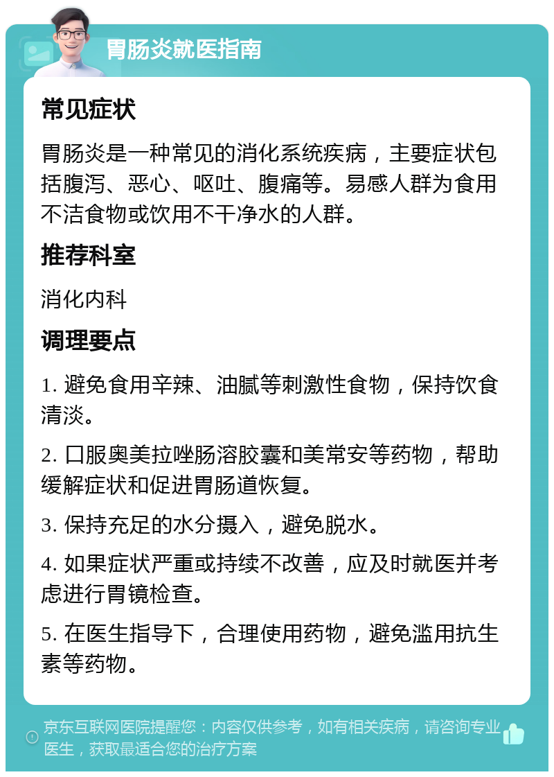 胃肠炎就医指南 常见症状 胃肠炎是一种常见的消化系统疾病，主要症状包括腹泻、恶心、呕吐、腹痛等。易感人群为食用不洁食物或饮用不干净水的人群。 推荐科室 消化内科 调理要点 1. 避免食用辛辣、油腻等刺激性食物，保持饮食清淡。 2. 口服奥美拉唑肠溶胶囊和美常安等药物，帮助缓解症状和促进胃肠道恢复。 3. 保持充足的水分摄入，避免脱水。 4. 如果症状严重或持续不改善，应及时就医并考虑进行胃镜检查。 5. 在医生指导下，合理使用药物，避免滥用抗生素等药物。