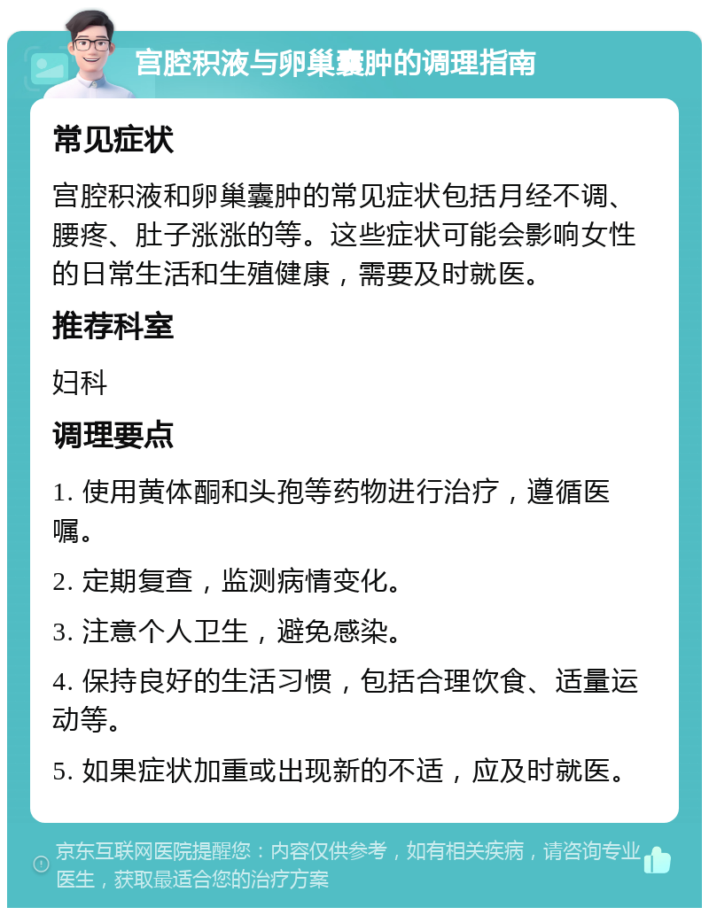 宫腔积液与卵巢囊肿的调理指南 常见症状 宫腔积液和卵巢囊肿的常见症状包括月经不调、腰疼、肚子涨涨的等。这些症状可能会影响女性的日常生活和生殖健康，需要及时就医。 推荐科室 妇科 调理要点 1. 使用黄体酮和头孢等药物进行治疗，遵循医嘱。 2. 定期复查，监测病情变化。 3. 注意个人卫生，避免感染。 4. 保持良好的生活习惯，包括合理饮食、适量运动等。 5. 如果症状加重或出现新的不适，应及时就医。