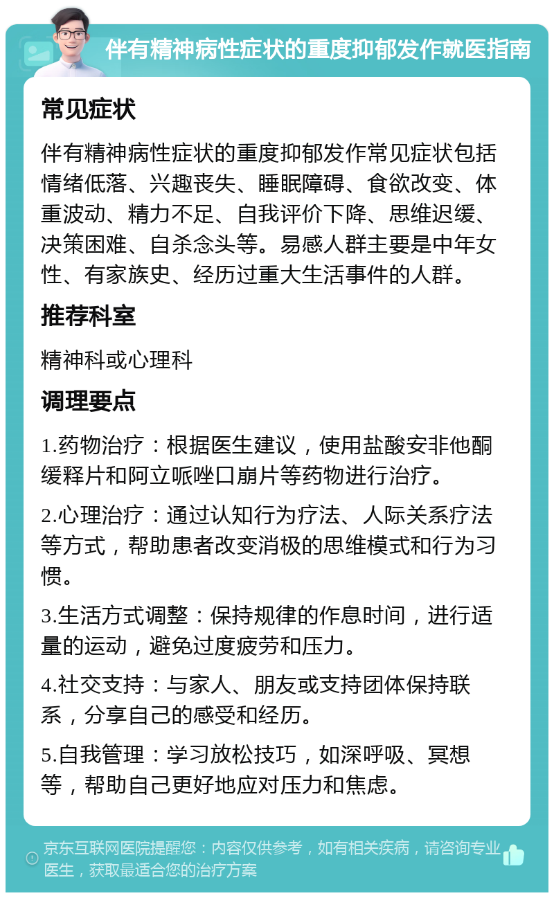 伴有精神病性症状的重度抑郁发作就医指南 常见症状 伴有精神病性症状的重度抑郁发作常见症状包括情绪低落、兴趣丧失、睡眠障碍、食欲改变、体重波动、精力不足、自我评价下降、思维迟缓、决策困难、自杀念头等。易感人群主要是中年女性、有家族史、经历过重大生活事件的人群。 推荐科室 精神科或心理科 调理要点 1.药物治疗：根据医生建议，使用盐酸安非他酮缓释片和阿立哌唑口崩片等药物进行治疗。 2.心理治疗：通过认知行为疗法、人际关系疗法等方式，帮助患者改变消极的思维模式和行为习惯。 3.生活方式调整：保持规律的作息时间，进行适量的运动，避免过度疲劳和压力。 4.社交支持：与家人、朋友或支持团体保持联系，分享自己的感受和经历。 5.自我管理：学习放松技巧，如深呼吸、冥想等，帮助自己更好地应对压力和焦虑。