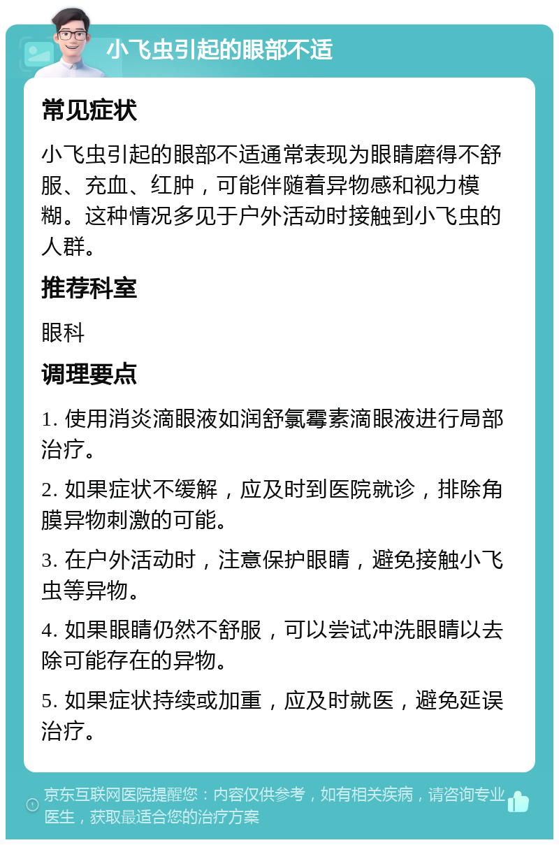 小飞虫引起的眼部不适 常见症状 小飞虫引起的眼部不适通常表现为眼睛磨得不舒服、充血、红肿，可能伴随着异物感和视力模糊。这种情况多见于户外活动时接触到小飞虫的人群。 推荐科室 眼科 调理要点 1. 使用消炎滴眼液如润舒氯霉素滴眼液进行局部治疗。 2. 如果症状不缓解，应及时到医院就诊，排除角膜异物刺激的可能。 3. 在户外活动时，注意保护眼睛，避免接触小飞虫等异物。 4. 如果眼睛仍然不舒服，可以尝试冲洗眼睛以去除可能存在的异物。 5. 如果症状持续或加重，应及时就医，避免延误治疗。