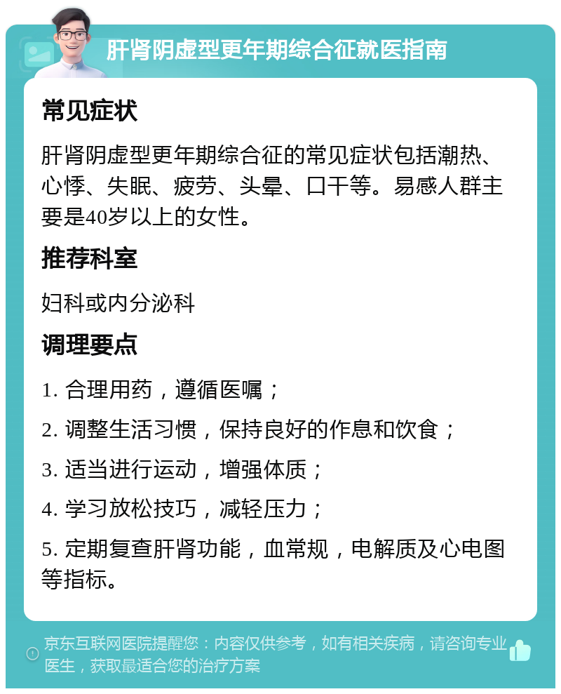 肝肾阴虚型更年期综合征就医指南 常见症状 肝肾阴虚型更年期综合征的常见症状包括潮热、心悸、失眠、疲劳、头晕、口干等。易感人群主要是40岁以上的女性。 推荐科室 妇科或内分泌科 调理要点 1. 合理用药，遵循医嘱； 2. 调整生活习惯，保持良好的作息和饮食； 3. 适当进行运动，增强体质； 4. 学习放松技巧，减轻压力； 5. 定期复查肝肾功能，血常规，电解质及心电图等指标。