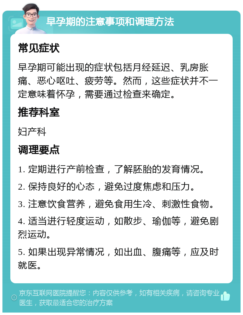 早孕期的注意事项和调理方法 常见症状 早孕期可能出现的症状包括月经延迟、乳房胀痛、恶心呕吐、疲劳等。然而，这些症状并不一定意味着怀孕，需要通过检查来确定。 推荐科室 妇产科 调理要点 1. 定期进行产前检查，了解胚胎的发育情况。 2. 保持良好的心态，避免过度焦虑和压力。 3. 注意饮食营养，避免食用生冷、刺激性食物。 4. 适当进行轻度运动，如散步、瑜伽等，避免剧烈运动。 5. 如果出现异常情况，如出血、腹痛等，应及时就医。