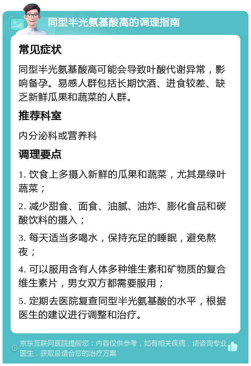 同型半光氨基酸高的调理指南 常见症状 同型半光氨基酸高可能会导致叶酸代谢异常，影响备孕。易感人群包括长期饮酒、进食较差、缺乏新鲜瓜果和蔬菜的人群。 推荐科室 内分泌科或营养科 调理要点 1. 饮食上多摄入新鲜的瓜果和蔬菜，尤其是绿叶蔬菜； 2. 减少甜食、面食、油腻、油炸、膨化食品和碳酸饮料的摄入； 3. 每天适当多喝水，保持充足的睡眠，避免熬夜； 4. 可以服用含有人体多种维生素和矿物质的复合维生素片，男女双方都需要服用； 5. 定期去医院复查同型半光氨基酸的水平，根据医生的建议进行调整和治疗。