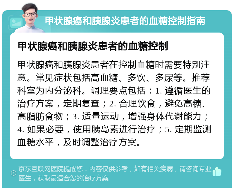 甲状腺癌和胰腺炎患者的血糖控制指南 甲状腺癌和胰腺炎患者的血糖控制 甲状腺癌和胰腺炎患者在控制血糖时需要特别注意。常见症状包括高血糖、多饮、多尿等。推荐科室为内分泌科。调理要点包括：1. 遵循医生的治疗方案，定期复查；2. 合理饮食，避免高糖、高脂肪食物；3. 适量运动，增强身体代谢能力；4. 如果必要，使用胰岛素进行治疗；5. 定期监测血糖水平，及时调整治疗方案。