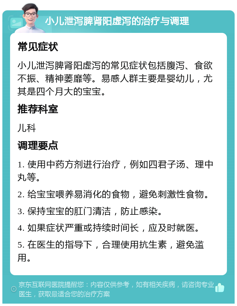 小儿泄泻脾肾阳虚泻的治疗与调理 常见症状 小儿泄泻脾肾阳虚泻的常见症状包括腹泻、食欲不振、精神萎靡等。易感人群主要是婴幼儿，尤其是四个月大的宝宝。 推荐科室 儿科 调理要点 1. 使用中药方剂进行治疗，例如四君子汤、理中丸等。 2. 给宝宝喂养易消化的食物，避免刺激性食物。 3. 保持宝宝的肛门清洁，防止感染。 4. 如果症状严重或持续时间长，应及时就医。 5. 在医生的指导下，合理使用抗生素，避免滥用。