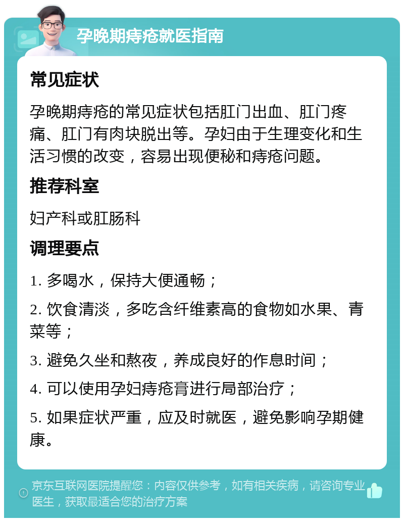 孕晚期痔疮就医指南 常见症状 孕晚期痔疮的常见症状包括肛门出血、肛门疼痛、肛门有肉块脱出等。孕妇由于生理变化和生活习惯的改变，容易出现便秘和痔疮问题。 推荐科室 妇产科或肛肠科 调理要点 1. 多喝水，保持大便通畅； 2. 饮食清淡，多吃含纤维素高的食物如水果、青菜等； 3. 避免久坐和熬夜，养成良好的作息时间； 4. 可以使用孕妇痔疮膏进行局部治疗； 5. 如果症状严重，应及时就医，避免影响孕期健康。