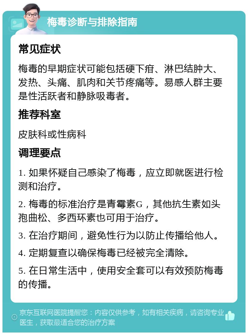 梅毒诊断与排除指南 常见症状 梅毒的早期症状可能包括硬下疳、淋巴结肿大、发热、头痛、肌肉和关节疼痛等。易感人群主要是性活跃者和静脉吸毒者。 推荐科室 皮肤科或性病科 调理要点 1. 如果怀疑自己感染了梅毒，应立即就医进行检测和治疗。 2. 梅毒的标准治疗是青霉素G，其他抗生素如头孢曲松、多西环素也可用于治疗。 3. 在治疗期间，避免性行为以防止传播给他人。 4. 定期复查以确保梅毒已经被完全清除。 5. 在日常生活中，使用安全套可以有效预防梅毒的传播。