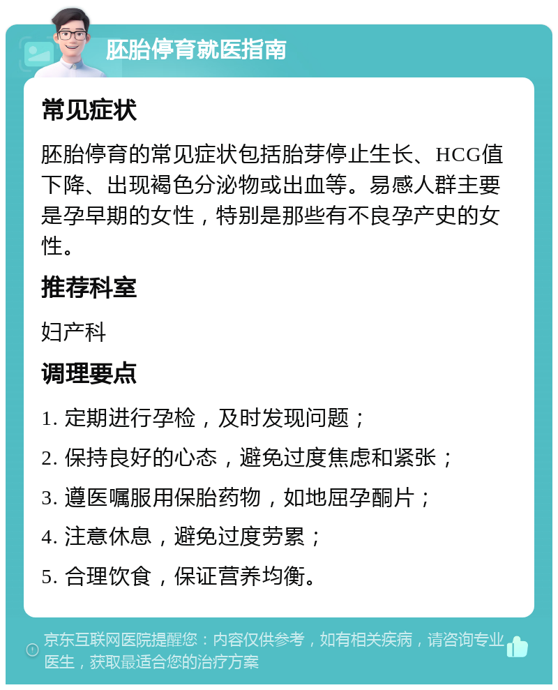 胚胎停育就医指南 常见症状 胚胎停育的常见症状包括胎芽停止生长、HCG值下降、出现褐色分泌物或出血等。易感人群主要是孕早期的女性，特别是那些有不良孕产史的女性。 推荐科室 妇产科 调理要点 1. 定期进行孕检，及时发现问题； 2. 保持良好的心态，避免过度焦虑和紧张； 3. 遵医嘱服用保胎药物，如地屈孕酮片； 4. 注意休息，避免过度劳累； 5. 合理饮食，保证营养均衡。