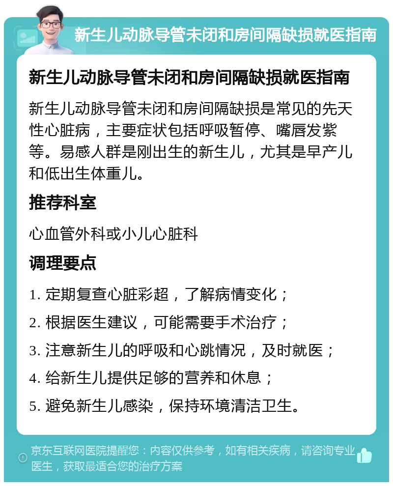 新生儿动脉导管未闭和房间隔缺损就医指南 新生儿动脉导管未闭和房间隔缺损就医指南 新生儿动脉导管未闭和房间隔缺损是常见的先天性心脏病，主要症状包括呼吸暂停、嘴唇发紫等。易感人群是刚出生的新生儿，尤其是早产儿和低出生体重儿。 推荐科室 心血管外科或小儿心脏科 调理要点 1. 定期复查心脏彩超，了解病情变化； 2. 根据医生建议，可能需要手术治疗； 3. 注意新生儿的呼吸和心跳情况，及时就医； 4. 给新生儿提供足够的营养和休息； 5. 避免新生儿感染，保持环境清洁卫生。