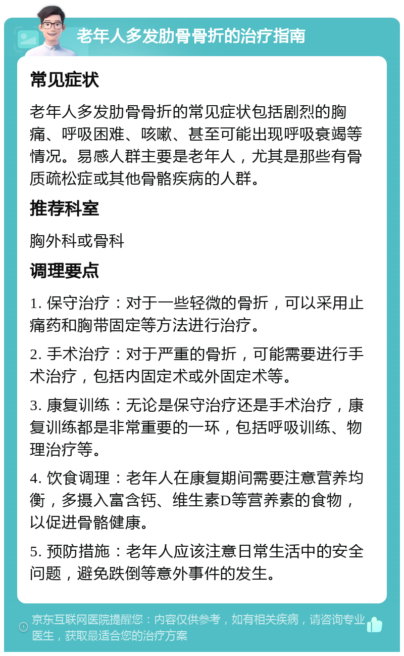 老年人多发肋骨骨折的治疗指南 常见症状 老年人多发肋骨骨折的常见症状包括剧烈的胸痛、呼吸困难、咳嗽、甚至可能出现呼吸衰竭等情况。易感人群主要是老年人，尤其是那些有骨质疏松症或其他骨骼疾病的人群。 推荐科室 胸外科或骨科 调理要点 1. 保守治疗：对于一些轻微的骨折，可以采用止痛药和胸带固定等方法进行治疗。 2. 手术治疗：对于严重的骨折，可能需要进行手术治疗，包括内固定术或外固定术等。 3. 康复训练：无论是保守治疗还是手术治疗，康复训练都是非常重要的一环，包括呼吸训练、物理治疗等。 4. 饮食调理：老年人在康复期间需要注意营养均衡，多摄入富含钙、维生素D等营养素的食物，以促进骨骼健康。 5. 预防措施：老年人应该注意日常生活中的安全问题，避免跌倒等意外事件的发生。