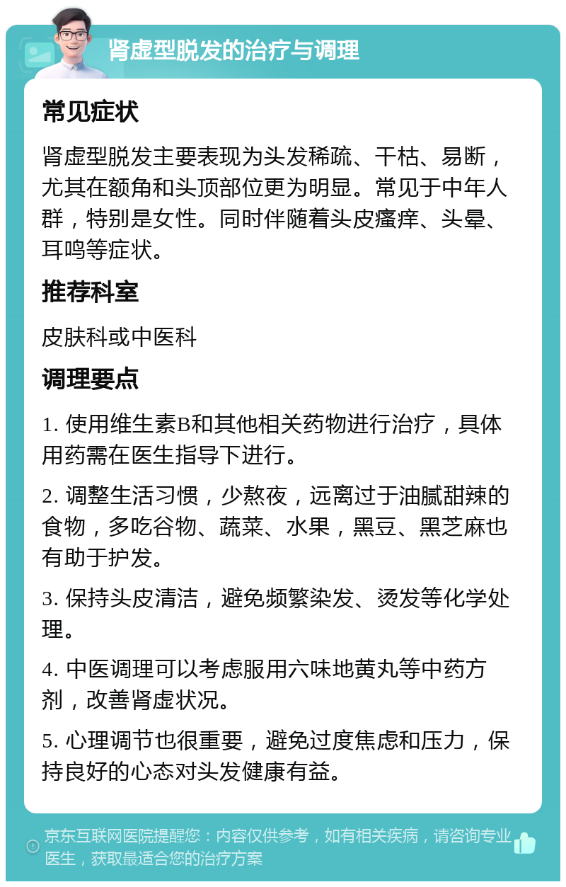 肾虚型脱发的治疗与调理 常见症状 肾虚型脱发主要表现为头发稀疏、干枯、易断，尤其在额角和头顶部位更为明显。常见于中年人群，特别是女性。同时伴随着头皮瘙痒、头晕、耳鸣等症状。 推荐科室 皮肤科或中医科 调理要点 1. 使用维生素B和其他相关药物进行治疗，具体用药需在医生指导下进行。 2. 调整生活习惯，少熬夜，远离过于油腻甜辣的食物，多吃谷物、蔬菜、水果，黑豆、黑芝麻也有助于护发。 3. 保持头皮清洁，避免频繁染发、烫发等化学处理。 4. 中医调理可以考虑服用六味地黄丸等中药方剂，改善肾虚状况。 5. 心理调节也很重要，避免过度焦虑和压力，保持良好的心态对头发健康有益。