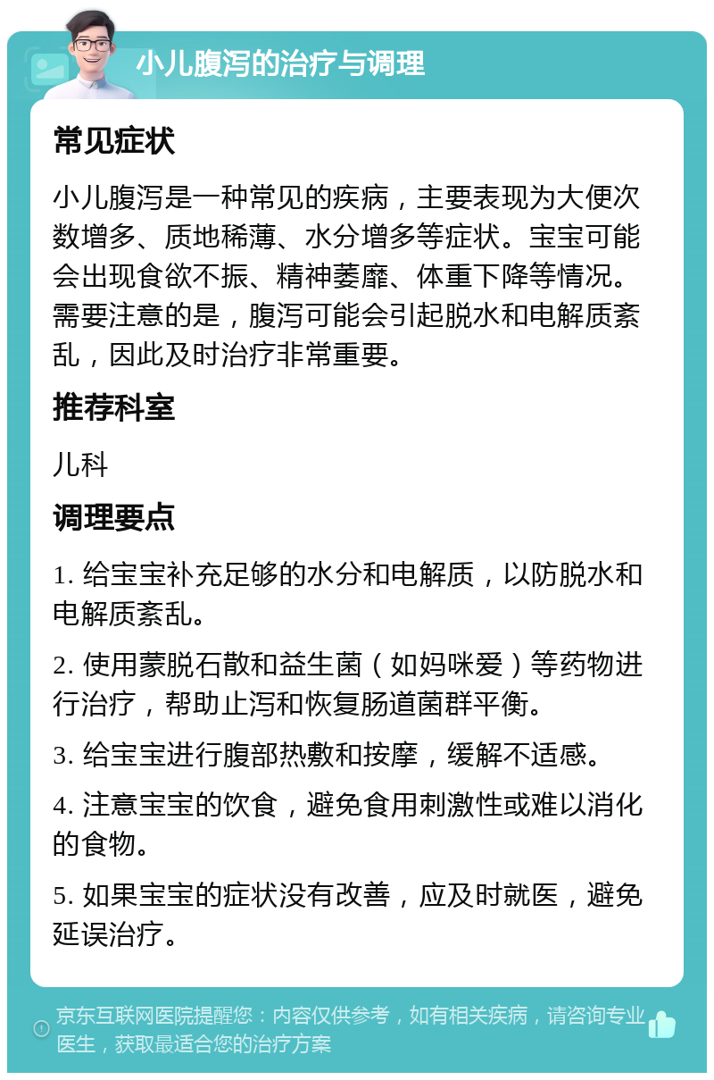 小儿腹泻的治疗与调理 常见症状 小儿腹泻是一种常见的疾病，主要表现为大便次数增多、质地稀薄、水分增多等症状。宝宝可能会出现食欲不振、精神萎靡、体重下降等情况。需要注意的是，腹泻可能会引起脱水和电解质紊乱，因此及时治疗非常重要。 推荐科室 儿科 调理要点 1. 给宝宝补充足够的水分和电解质，以防脱水和电解质紊乱。 2. 使用蒙脱石散和益生菌（如妈咪爱）等药物进行治疗，帮助止泻和恢复肠道菌群平衡。 3. 给宝宝进行腹部热敷和按摩，缓解不适感。 4. 注意宝宝的饮食，避免食用刺激性或难以消化的食物。 5. 如果宝宝的症状没有改善，应及时就医，避免延误治疗。