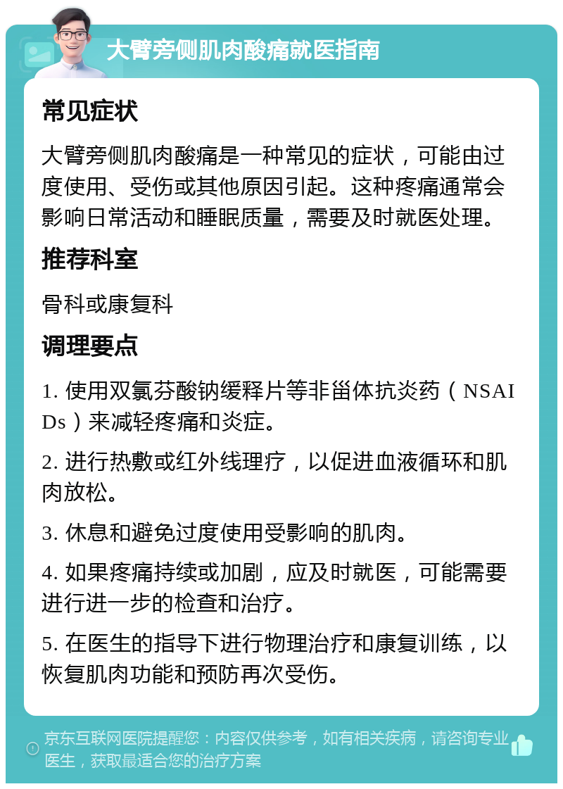 大臂旁侧肌肉酸痛就医指南 常见症状 大臂旁侧肌肉酸痛是一种常见的症状，可能由过度使用、受伤或其他原因引起。这种疼痛通常会影响日常活动和睡眠质量，需要及时就医处理。 推荐科室 骨科或康复科 调理要点 1. 使用双氯芬酸钠缓释片等非甾体抗炎药（NSAIDs）来减轻疼痛和炎症。 2. 进行热敷或红外线理疗，以促进血液循环和肌肉放松。 3. 休息和避免过度使用受影响的肌肉。 4. 如果疼痛持续或加剧，应及时就医，可能需要进行进一步的检查和治疗。 5. 在医生的指导下进行物理治疗和康复训练，以恢复肌肉功能和预防再次受伤。