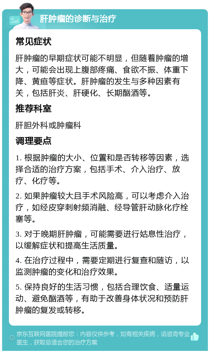 肝肿瘤的诊断与治疗 常见症状 肝肿瘤的早期症状可能不明显，但随着肿瘤的增大，可能会出现上腹部疼痛、食欲不振、体重下降、黄疸等症状。肝肿瘤的发生与多种因素有关，包括肝炎、肝硬化、长期酗酒等。 推荐科室 肝胆外科或肿瘤科 调理要点 1. 根据肿瘤的大小、位置和是否转移等因素，选择合适的治疗方案，包括手术、介入治疗、放疗、化疗等。 2. 如果肿瘤较大且手术风险高，可以考虑介入治疗，如经皮穿刺射频消融、经导管肝动脉化疗栓塞等。 3. 对于晚期肝肿瘤，可能需要进行姑息性治疗，以缓解症状和提高生活质量。 4. 在治疗过程中，需要定期进行复查和随访，以监测肿瘤的变化和治疗效果。 5. 保持良好的生活习惯，包括合理饮食、适量运动、避免酗酒等，有助于改善身体状况和预防肝肿瘤的复发或转移。