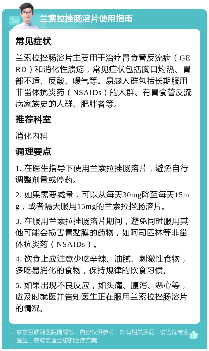 兰索拉挫肠溶片使用指南 常见症状 兰索拉挫肠溶片主要用于治疗胃食管反流病（GERD）和消化性溃疡，常见症状包括胸口灼热、胃部不适、反酸、嗳气等。易感人群包括长期服用非甾体抗炎药（NSAIDs）的人群、有胃食管反流病家族史的人群、肥胖者等。 推荐科室 消化内科 调理要点 1. 在医生指导下使用兰索拉挫肠溶片，避免自行调整剂量或停药。 2. 如果需要减量，可以从每天30mg降至每天15mg，或者隔天服用15mg的兰索拉挫肠溶片。 3. 在服用兰索拉挫肠溶片期间，避免同时服用其他可能会损害胃黏膜的药物，如阿司匹林等非甾体抗炎药（NSAIDs）。 4. 饮食上应注意少吃辛辣、油腻、刺激性食物，多吃易消化的食物，保持规律的饮食习惯。 5. 如果出现不良反应，如头痛、腹泻、恶心等，应及时就医并告知医生正在服用兰索拉挫肠溶片的情况。