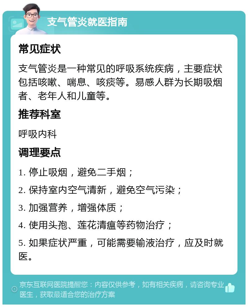 支气管炎就医指南 常见症状 支气管炎是一种常见的呼吸系统疾病，主要症状包括咳嗽、喘息、咳痰等。易感人群为长期吸烟者、老年人和儿童等。 推荐科室 呼吸内科 调理要点 1. 停止吸烟，避免二手烟； 2. 保持室内空气清新，避免空气污染； 3. 加强营养，增强体质； 4. 使用头孢、莲花清瘟等药物治疗； 5. 如果症状严重，可能需要输液治疗，应及时就医。