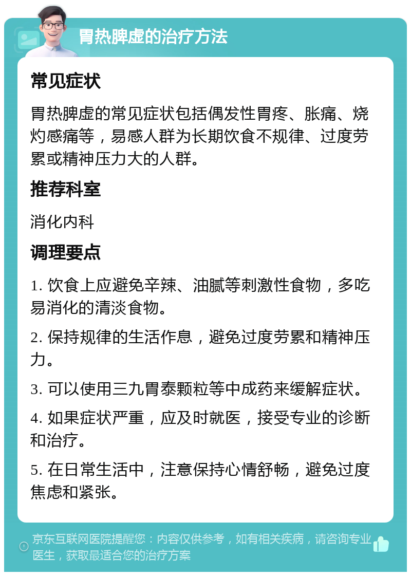 胃热脾虚的治疗方法 常见症状 胃热脾虚的常见症状包括偶发性胃疼、胀痛、烧灼感痛等，易感人群为长期饮食不规律、过度劳累或精神压力大的人群。 推荐科室 消化内科 调理要点 1. 饮食上应避免辛辣、油腻等刺激性食物，多吃易消化的清淡食物。 2. 保持规律的生活作息，避免过度劳累和精神压力。 3. 可以使用三九胃泰颗粒等中成药来缓解症状。 4. 如果症状严重，应及时就医，接受专业的诊断和治疗。 5. 在日常生活中，注意保持心情舒畅，避免过度焦虑和紧张。