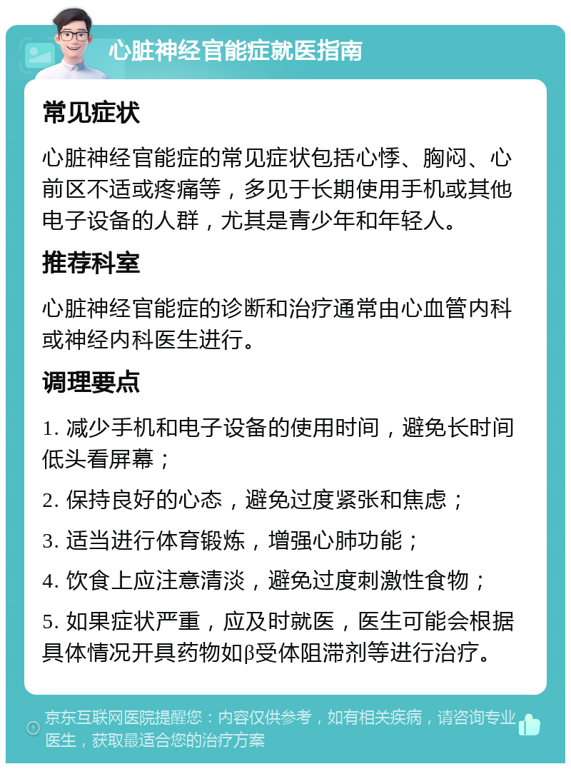 心脏神经官能症就医指南 常见症状 心脏神经官能症的常见症状包括心悸、胸闷、心前区不适或疼痛等，多见于长期使用手机或其他电子设备的人群，尤其是青少年和年轻人。 推荐科室 心脏神经官能症的诊断和治疗通常由心血管内科或神经内科医生进行。 调理要点 1. 减少手机和电子设备的使用时间，避免长时间低头看屏幕； 2. 保持良好的心态，避免过度紧张和焦虑； 3. 适当进行体育锻炼，增强心肺功能； 4. 饮食上应注意清淡，避免过度刺激性食物； 5. 如果症状严重，应及时就医，医生可能会根据具体情况开具药物如β受体阻滞剂等进行治疗。