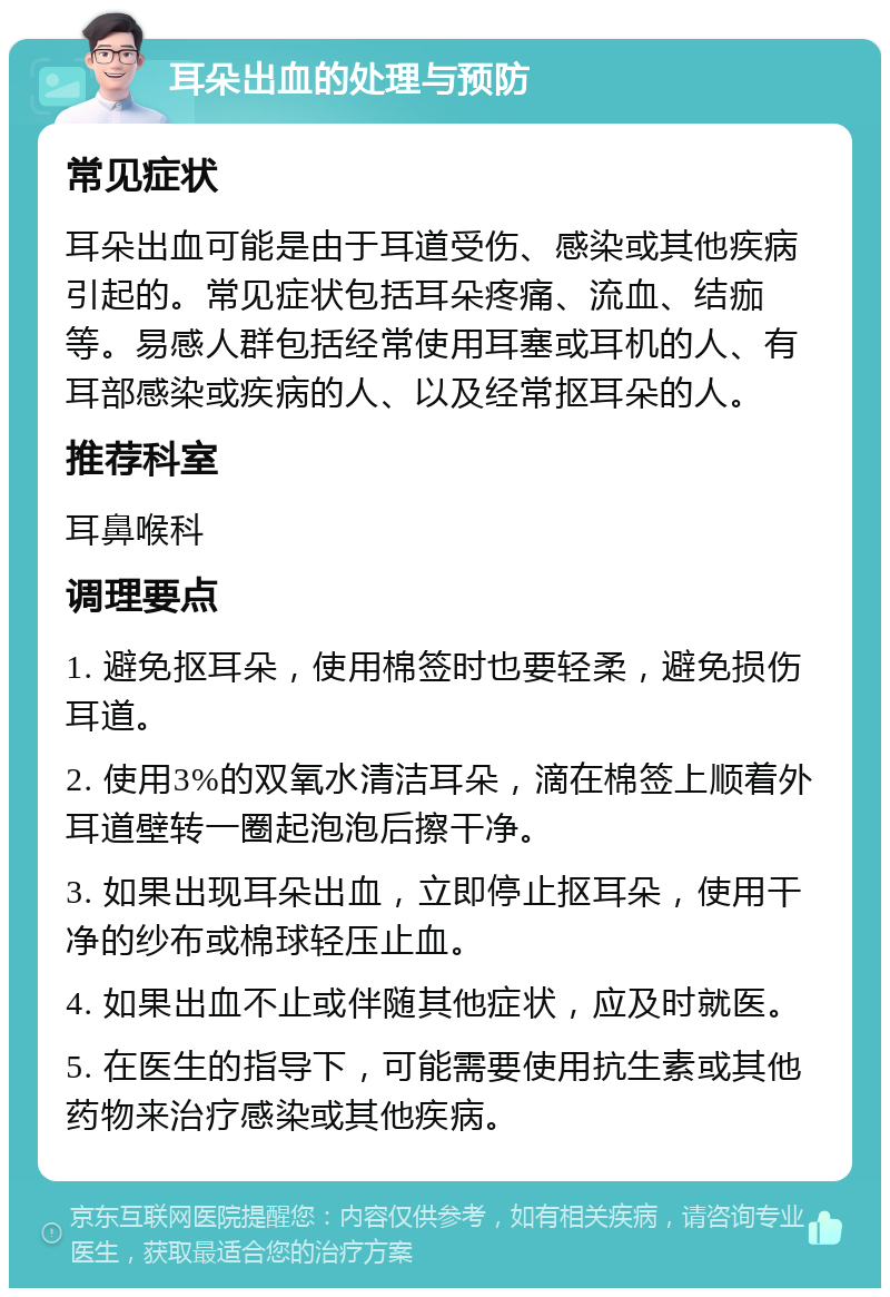 耳朵出血的处理与预防 常见症状 耳朵出血可能是由于耳道受伤、感染或其他疾病引起的。常见症状包括耳朵疼痛、流血、结痂等。易感人群包括经常使用耳塞或耳机的人、有耳部感染或疾病的人、以及经常抠耳朵的人。 推荐科室 耳鼻喉科 调理要点 1. 避免抠耳朵，使用棉签时也要轻柔，避免损伤耳道。 2. 使用3%的双氧水清洁耳朵，滴在棉签上顺着外耳道壁转一圈起泡泡后擦干净。 3. 如果出现耳朵出血，立即停止抠耳朵，使用干净的纱布或棉球轻压止血。 4. 如果出血不止或伴随其他症状，应及时就医。 5. 在医生的指导下，可能需要使用抗生素或其他药物来治疗感染或其他疾病。