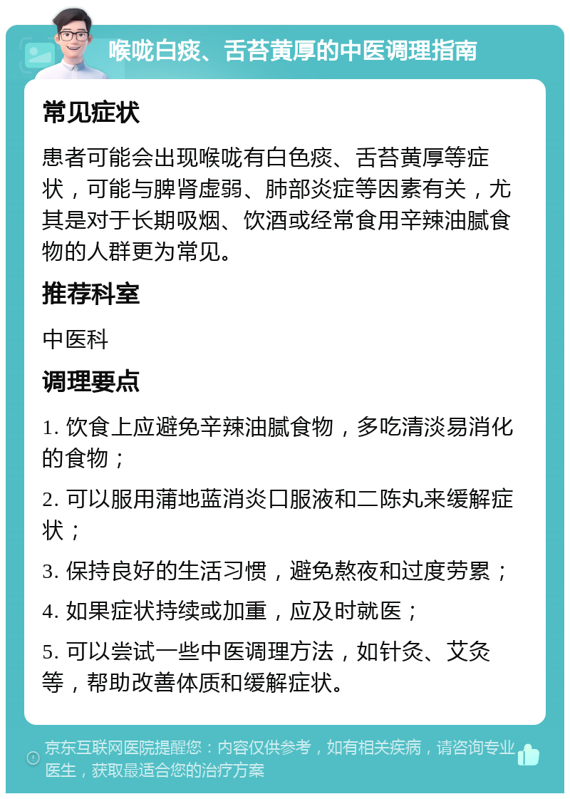 喉咙白痰、舌苔黄厚的中医调理指南 常见症状 患者可能会出现喉咙有白色痰、舌苔黄厚等症状，可能与脾肾虚弱、肺部炎症等因素有关，尤其是对于长期吸烟、饮酒或经常食用辛辣油腻食物的人群更为常见。 推荐科室 中医科 调理要点 1. 饮食上应避免辛辣油腻食物，多吃清淡易消化的食物； 2. 可以服用蒲地蓝消炎口服液和二陈丸来缓解症状； 3. 保持良好的生活习惯，避免熬夜和过度劳累； 4. 如果症状持续或加重，应及时就医； 5. 可以尝试一些中医调理方法，如针灸、艾灸等，帮助改善体质和缓解症状。