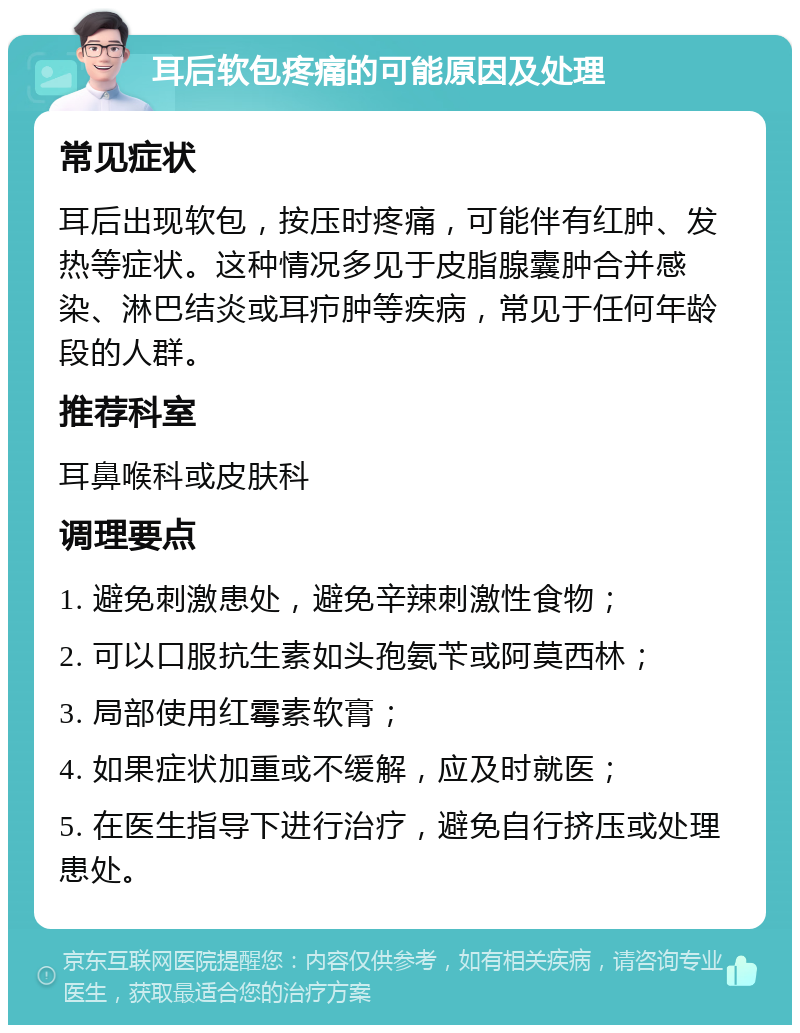 耳后软包疼痛的可能原因及处理 常见症状 耳后出现软包，按压时疼痛，可能伴有红肿、发热等症状。这种情况多见于皮脂腺囊肿合并感染、淋巴结炎或耳疖肿等疾病，常见于任何年龄段的人群。 推荐科室 耳鼻喉科或皮肤科 调理要点 1. 避免刺激患处，避免辛辣刺激性食物； 2. 可以口服抗生素如头孢氨苄或阿莫西林； 3. 局部使用红霉素软膏； 4. 如果症状加重或不缓解，应及时就医； 5. 在医生指导下进行治疗，避免自行挤压或处理患处。