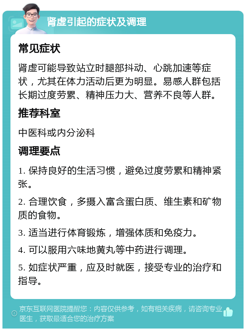 肾虚引起的症状及调理 常见症状 肾虚可能导致站立时腿部抖动、心跳加速等症状，尤其在体力活动后更为明显。易感人群包括长期过度劳累、精神压力大、营养不良等人群。 推荐科室 中医科或内分泌科 调理要点 1. 保持良好的生活习惯，避免过度劳累和精神紧张。 2. 合理饮食，多摄入富含蛋白质、维生素和矿物质的食物。 3. 适当进行体育锻炼，增强体质和免疫力。 4. 可以服用六味地黄丸等中药进行调理。 5. 如症状严重，应及时就医，接受专业的治疗和指导。