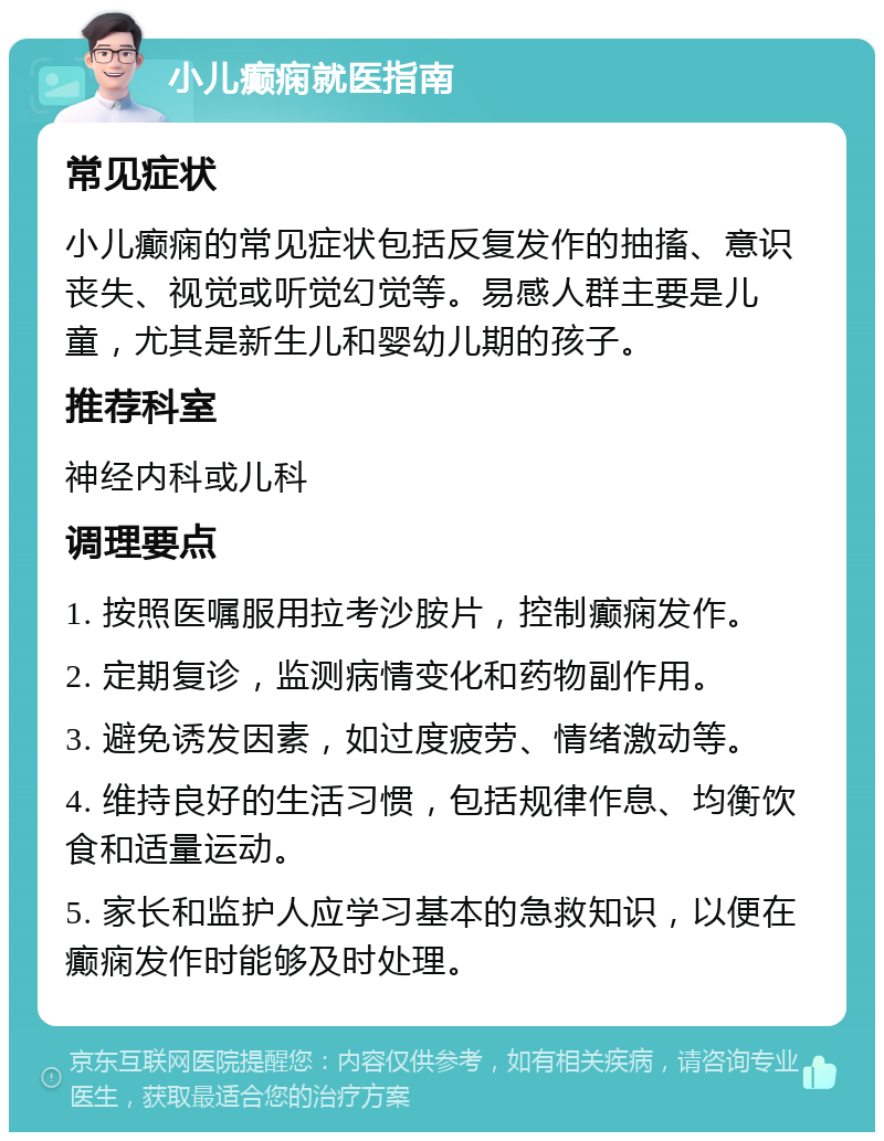 小儿癫痫就医指南 常见症状 小儿癫痫的常见症状包括反复发作的抽搐、意识丧失、视觉或听觉幻觉等。易感人群主要是儿童，尤其是新生儿和婴幼儿期的孩子。 推荐科室 神经内科或儿科 调理要点 1. 按照医嘱服用拉考沙胺片，控制癫痫发作。 2. 定期复诊，监测病情变化和药物副作用。 3. 避免诱发因素，如过度疲劳、情绪激动等。 4. 维持良好的生活习惯，包括规律作息、均衡饮食和适量运动。 5. 家长和监护人应学习基本的急救知识，以便在癫痫发作时能够及时处理。