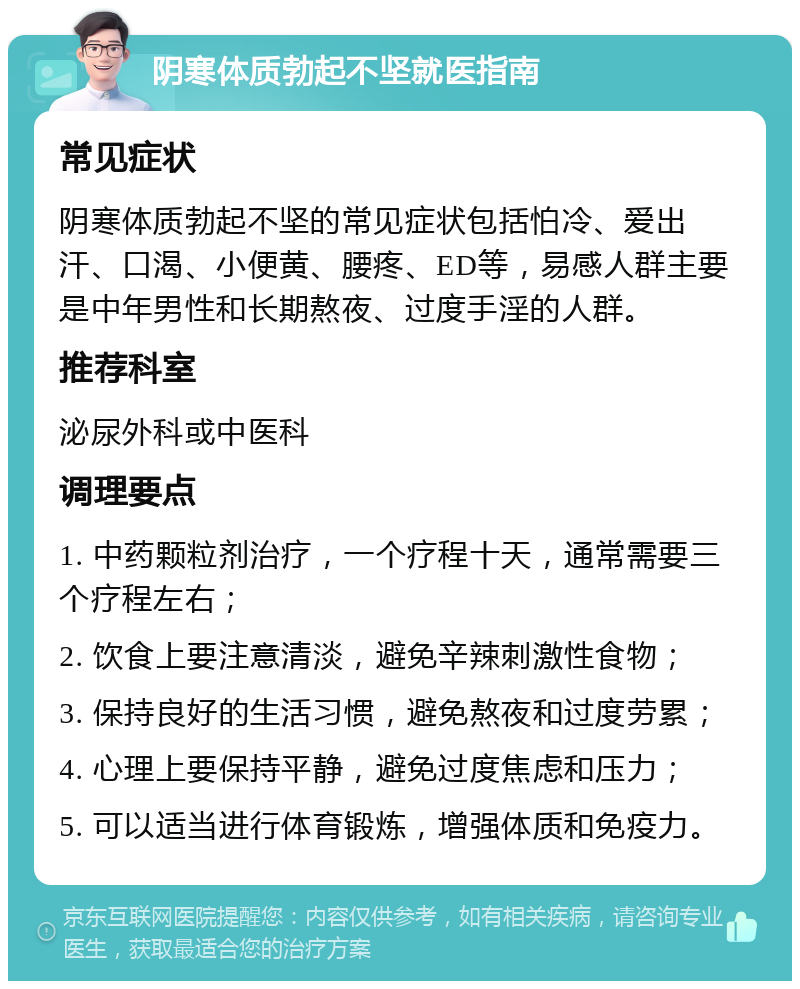 阴寒体质勃起不坚就医指南 常见症状 阴寒体质勃起不坚的常见症状包括怕冷、爱出汗、口渴、小便黄、腰疼、ED等，易感人群主要是中年男性和长期熬夜、过度手淫的人群。 推荐科室 泌尿外科或中医科 调理要点 1. 中药颗粒剂治疗，一个疗程十天，通常需要三个疗程左右； 2. 饮食上要注意清淡，避免辛辣刺激性食物； 3. 保持良好的生活习惯，避免熬夜和过度劳累； 4. 心理上要保持平静，避免过度焦虑和压力； 5. 可以适当进行体育锻炼，增强体质和免疫力。