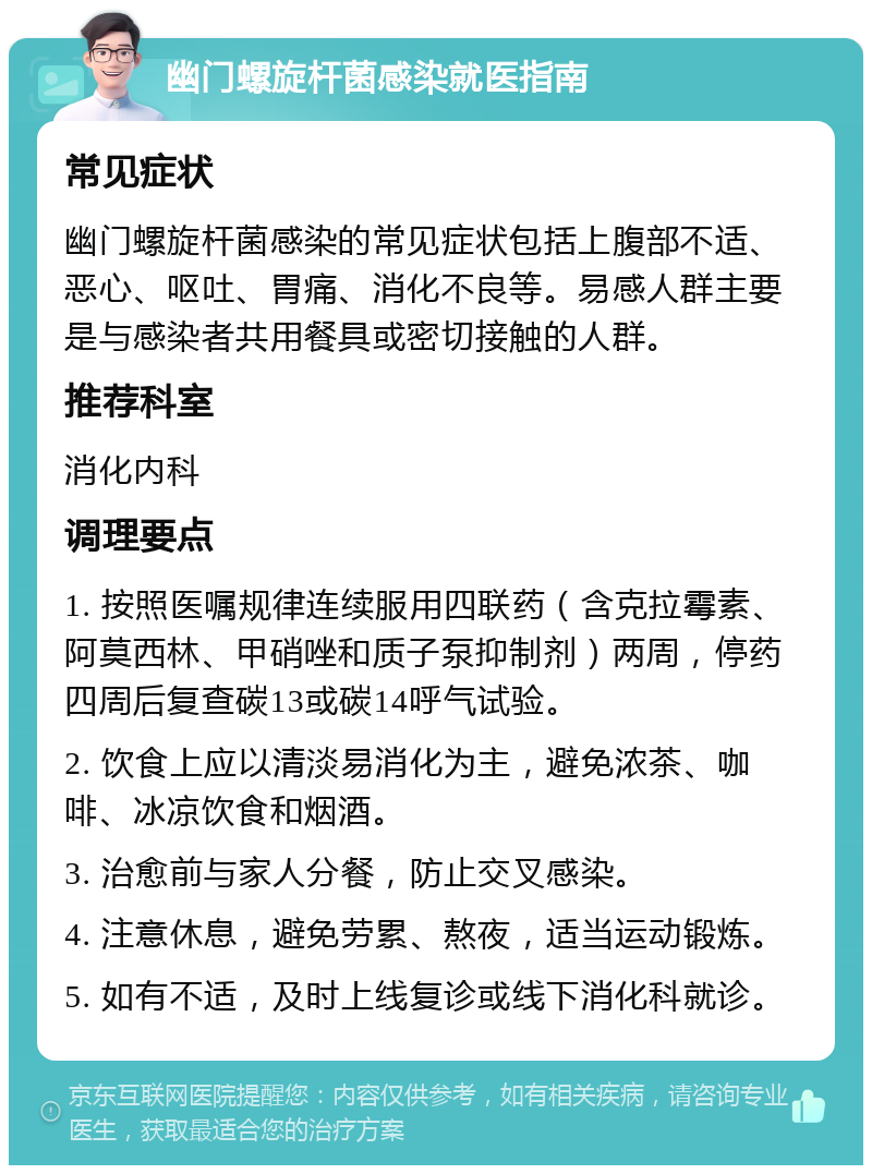 幽门螺旋杆菌感染就医指南 常见症状 幽门螺旋杆菌感染的常见症状包括上腹部不适、恶心、呕吐、胃痛、消化不良等。易感人群主要是与感染者共用餐具或密切接触的人群。 推荐科室 消化内科 调理要点 1. 按照医嘱规律连续服用四联药（含克拉霉素、阿莫西林、甲硝唑和质子泵抑制剂）两周，停药四周后复查碳13或碳14呼气试验。 2. 饮食上应以清淡易消化为主，避免浓茶、咖啡、冰凉饮食和烟酒。 3. 治愈前与家人分餐，防止交叉感染。 4. 注意休息，避免劳累、熬夜，适当运动锻炼。 5. 如有不适，及时上线复诊或线下消化科就诊。