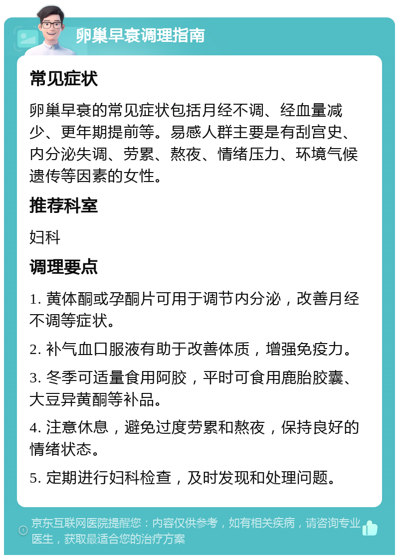 卵巢早衰调理指南 常见症状 卵巢早衰的常见症状包括月经不调、经血量减少、更年期提前等。易感人群主要是有刮宫史、内分泌失调、劳累、熬夜、情绪压力、环境气候遗传等因素的女性。 推荐科室 妇科 调理要点 1. 黄体酮或孕酮片可用于调节内分泌，改善月经不调等症状。 2. 补气血口服液有助于改善体质，增强免疫力。 3. 冬季可适量食用阿胶，平时可食用鹿胎胶囊、大豆异黄酮等补品。 4. 注意休息，避免过度劳累和熬夜，保持良好的情绪状态。 5. 定期进行妇科检查，及时发现和处理问题。