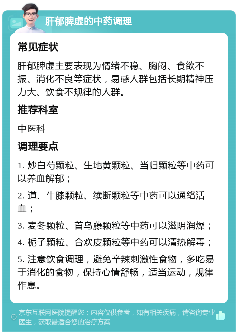 肝郁脾虚的中药调理 常见症状 肝郁脾虚主要表现为情绪不稳、胸闷、食欲不振、消化不良等症状，易感人群包括长期精神压力大、饮食不规律的人群。 推荐科室 中医科 调理要点 1. 炒白芍颗粒、生地黄颗粒、当归颗粒等中药可以养血解郁； 2. 道、牛膝颗粒、续断颗粒等中药可以通络活血； 3. 麦冬颗粒、首乌藤颗粒等中药可以滋阴润燥； 4. 栀子颗粒、合欢皮颗粒等中药可以清热解毒； 5. 注意饮食调理，避免辛辣刺激性食物，多吃易于消化的食物，保持心情舒畅，适当运动，规律作息。