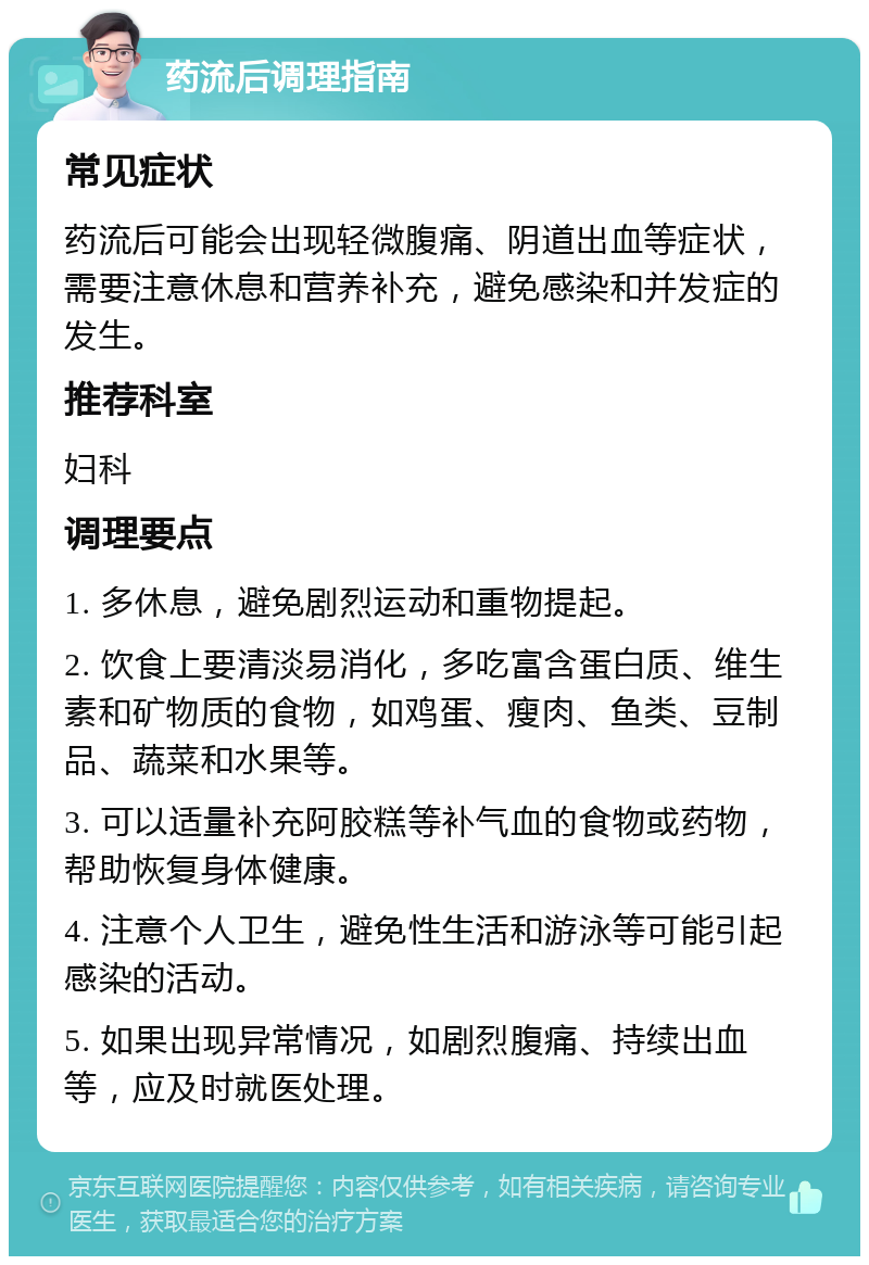 药流后调理指南 常见症状 药流后可能会出现轻微腹痛、阴道出血等症状，需要注意休息和营养补充，避免感染和并发症的发生。 推荐科室 妇科 调理要点 1. 多休息，避免剧烈运动和重物提起。 2. 饮食上要清淡易消化，多吃富含蛋白质、维生素和矿物质的食物，如鸡蛋、瘦肉、鱼类、豆制品、蔬菜和水果等。 3. 可以适量补充阿胶糕等补气血的食物或药物，帮助恢复身体健康。 4. 注意个人卫生，避免性生活和游泳等可能引起感染的活动。 5. 如果出现异常情况，如剧烈腹痛、持续出血等，应及时就医处理。