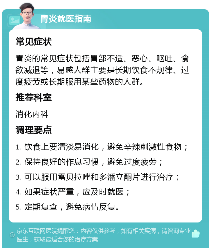 胃炎就医指南 常见症状 胃炎的常见症状包括胃部不适、恶心、呕吐、食欲减退等，易感人群主要是长期饮食不规律、过度疲劳或长期服用某些药物的人群。 推荐科室 消化内科 调理要点 1. 饮食上要清淡易消化，避免辛辣刺激性食物； 2. 保持良好的作息习惯，避免过度疲劳； 3. 可以服用雷贝拉唑和多潘立酮片进行治疗； 4. 如果症状严重，应及时就医； 5. 定期复查，避免病情反复。