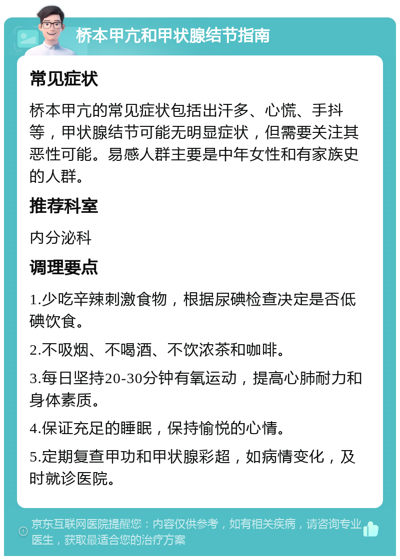 桥本甲亢和甲状腺结节指南 常见症状 桥本甲亢的常见症状包括出汗多、心慌、手抖等，甲状腺结节可能无明显症状，但需要关注其恶性可能。易感人群主要是中年女性和有家族史的人群。 推荐科室 内分泌科 调理要点 1.少吃辛辣刺激食物，根据尿碘检查决定是否低碘饮食。 2.不吸烟、不喝酒、不饮浓茶和咖啡。 3.每日坚持20-30分钟有氧运动，提高心肺耐力和身体素质。 4.保证充足的睡眠，保持愉悦的心情。 5.定期复查甲功和甲状腺彩超，如病情变化，及时就诊医院。