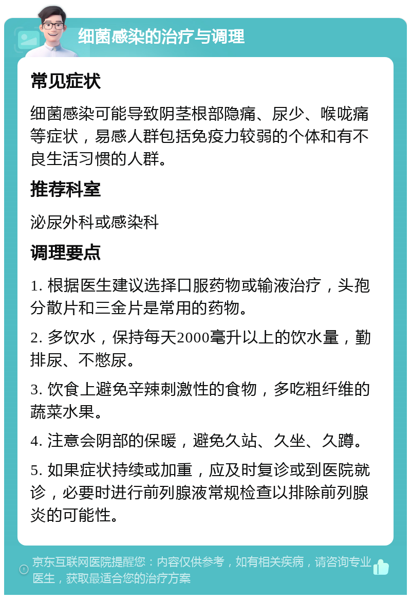 细菌感染的治疗与调理 常见症状 细菌感染可能导致阴茎根部隐痛、尿少、喉咙痛等症状，易感人群包括免疫力较弱的个体和有不良生活习惯的人群。 推荐科室 泌尿外科或感染科 调理要点 1. 根据医生建议选择口服药物或输液治疗，头孢分散片和三金片是常用的药物。 2. 多饮水，保持每天2000毫升以上的饮水量，勤排尿、不憋尿。 3. 饮食上避免辛辣刺激性的食物，多吃粗纤维的蔬菜水果。 4. 注意会阴部的保暖，避免久站、久坐、久蹲。 5. 如果症状持续或加重，应及时复诊或到医院就诊，必要时进行前列腺液常规检查以排除前列腺炎的可能性。