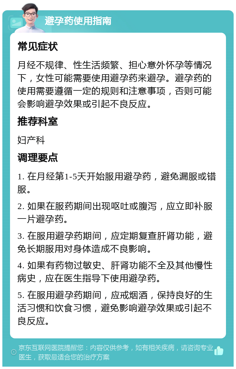 避孕药使用指南 常见症状 月经不规律、性生活频繁、担心意外怀孕等情况下，女性可能需要使用避孕药来避孕。避孕药的使用需要遵循一定的规则和注意事项，否则可能会影响避孕效果或引起不良反应。 推荐科室 妇产科 调理要点 1. 在月经第1-5天开始服用避孕药，避免漏服或错服。 2. 如果在服药期间出现呕吐或腹泻，应立即补服一片避孕药。 3. 在服用避孕药期间，应定期复查肝肾功能，避免长期服用对身体造成不良影响。 4. 如果有药物过敏史、肝肾功能不全及其他慢性病史，应在医生指导下使用避孕药。 5. 在服用避孕药期间，应戒烟酒，保持良好的生活习惯和饮食习惯，避免影响避孕效果或引起不良反应。