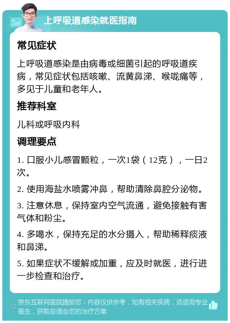 上呼吸道感染就医指南 常见症状 上呼吸道感染是由病毒或细菌引起的呼吸道疾病，常见症状包括咳嗽、流黄鼻涕、喉咙痛等，多见于儿童和老年人。 推荐科室 儿科或呼吸内科 调理要点 1. 口服小儿感冒颗粒，一次1袋（12克），一日2次。 2. 使用海盐水喷雾冲鼻，帮助清除鼻腔分泌物。 3. 注意休息，保持室内空气流通，避免接触有害气体和粉尘。 4. 多喝水，保持充足的水分摄入，帮助稀释痰液和鼻涕。 5. 如果症状不缓解或加重，应及时就医，进行进一步检查和治疗。