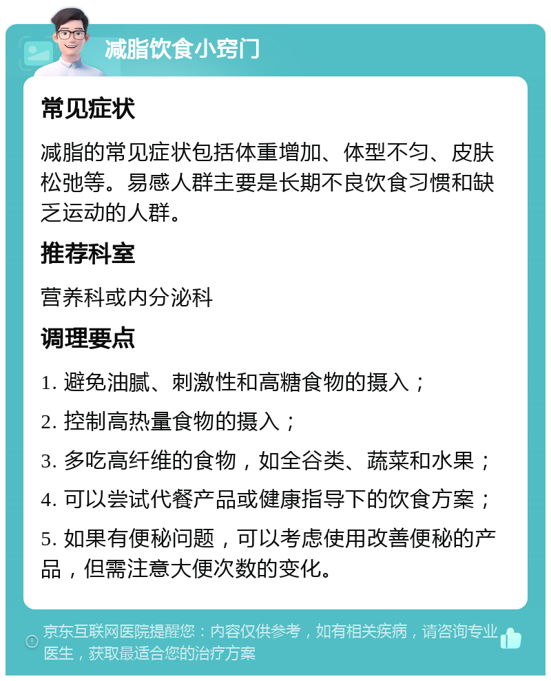 减脂饮食小窍门 常见症状 减脂的常见症状包括体重增加、体型不匀、皮肤松弛等。易感人群主要是长期不良饮食习惯和缺乏运动的人群。 推荐科室 营养科或内分泌科 调理要点 1. 避免油腻、刺激性和高糖食物的摄入； 2. 控制高热量食物的摄入； 3. 多吃高纤维的食物，如全谷类、蔬菜和水果； 4. 可以尝试代餐产品或健康指导下的饮食方案； 5. 如果有便秘问题，可以考虑使用改善便秘的产品，但需注意大便次数的变化。