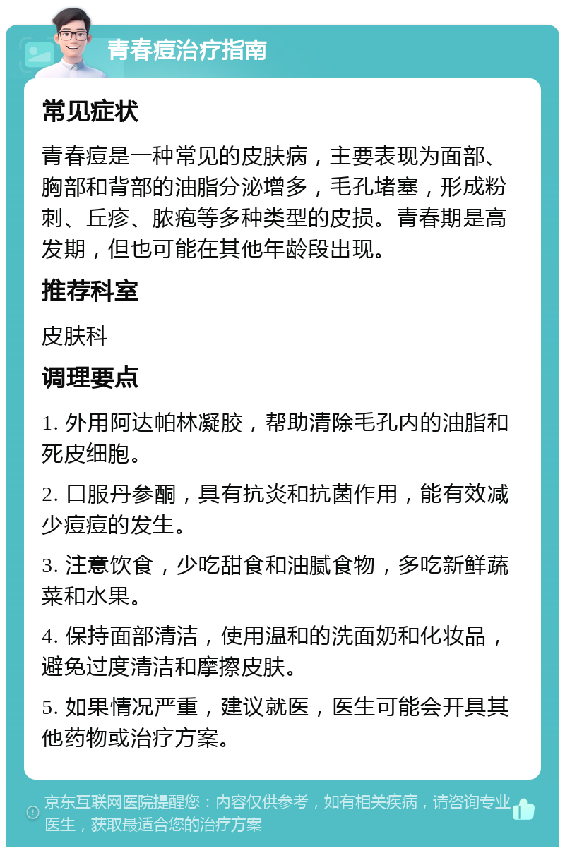 青春痘治疗指南 常见症状 青春痘是一种常见的皮肤病，主要表现为面部、胸部和背部的油脂分泌增多，毛孔堵塞，形成粉刺、丘疹、脓疱等多种类型的皮损。青春期是高发期，但也可能在其他年龄段出现。 推荐科室 皮肤科 调理要点 1. 外用阿达帕林凝胶，帮助清除毛孔内的油脂和死皮细胞。 2. 口服丹参酮，具有抗炎和抗菌作用，能有效减少痘痘的发生。 3. 注意饮食，少吃甜食和油腻食物，多吃新鲜蔬菜和水果。 4. 保持面部清洁，使用温和的洗面奶和化妆品，避免过度清洁和摩擦皮肤。 5. 如果情况严重，建议就医，医生可能会开具其他药物或治疗方案。