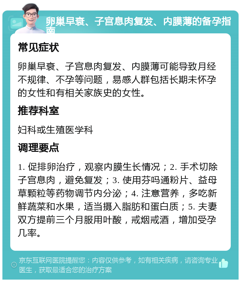 卵巢早衰、子宫息肉复发、内膜薄的备孕指南 常见症状 卵巢早衰、子宫息肉复发、内膜薄可能导致月经不规律、不孕等问题，易感人群包括长期未怀孕的女性和有相关家族史的女性。 推荐科室 妇科或生殖医学科 调理要点 1. 促排卵治疗，观察内膜生长情况；2. 手术切除子宫息肉，避免复发；3. 使用芬吗通粉片、益母草颗粒等药物调节内分泌；4. 注意营养，多吃新鲜蔬菜和水果，适当摄入脂肪和蛋白质；5. 夫妻双方提前三个月服用叶酸，戒烟戒酒，增加受孕几率。